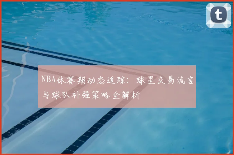 NBA休赛期动态追踪：球星交易流言与球队补强策略全解析