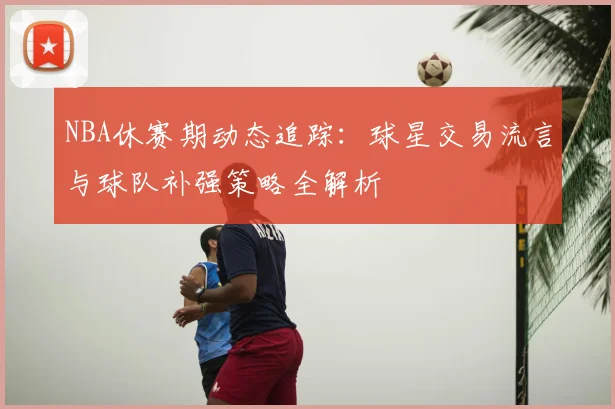 NBA休赛期动态追踪：球星交易流言与球队补强策略全解析
