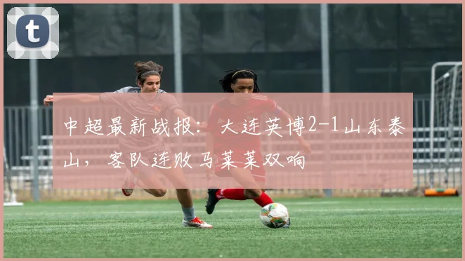 中超最新战报：大连英博2-1山东泰山，客队连败马莱莱双响